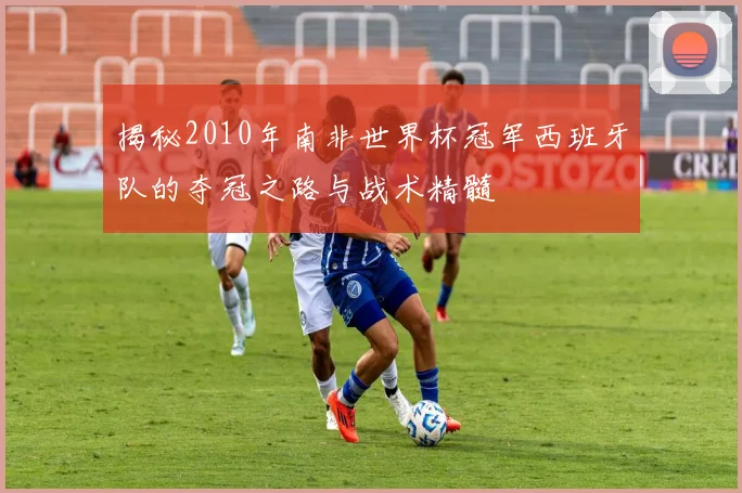 揭秘2010年南非世界杯冠军西班牙队的夺冠之路与战术精髓