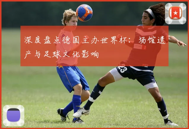深度盘点德国主办世界杯：场馆遗产与足球文化影响