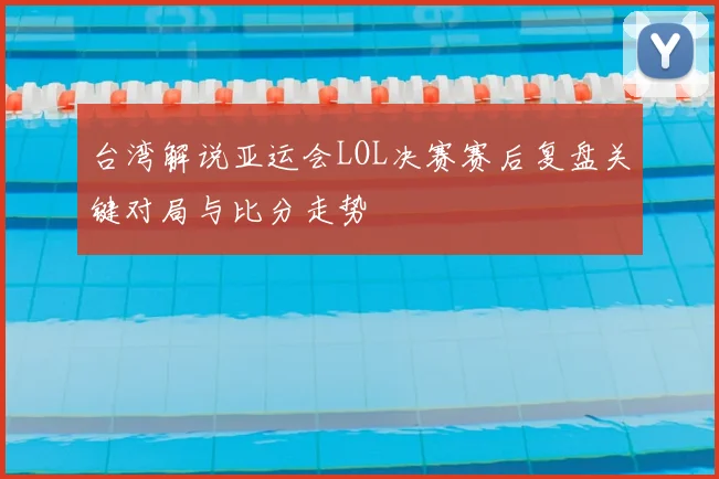 台湾解说亚运会LOL决赛赛后复盘关键对局与比分走势