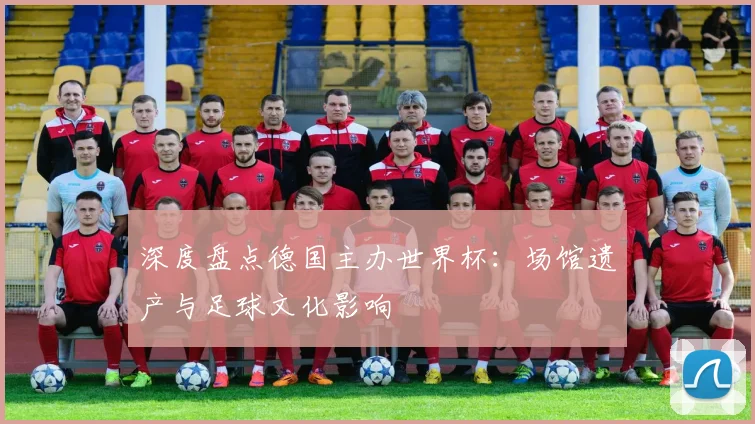 深度盘点德国主办世界杯：场馆遗产与足球文化影响