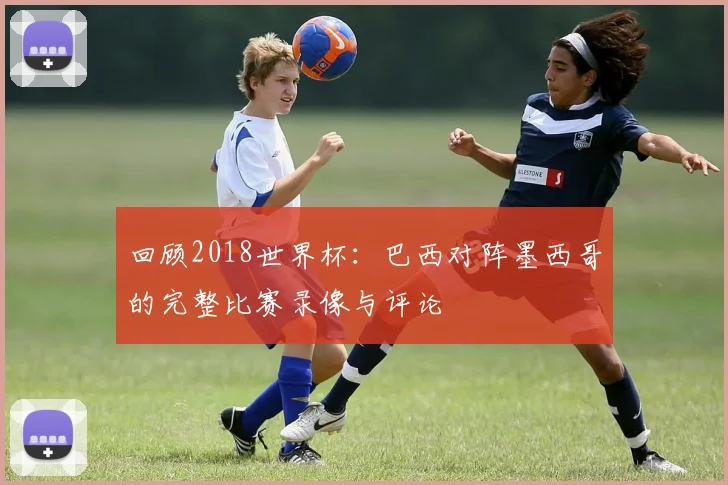 回顾2018世界杯：巴西对阵墨西哥的完整比赛录像与评论