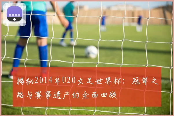 揭秘2014年U20女足世界杯：冠军之路与赛事遗产的全面回顾