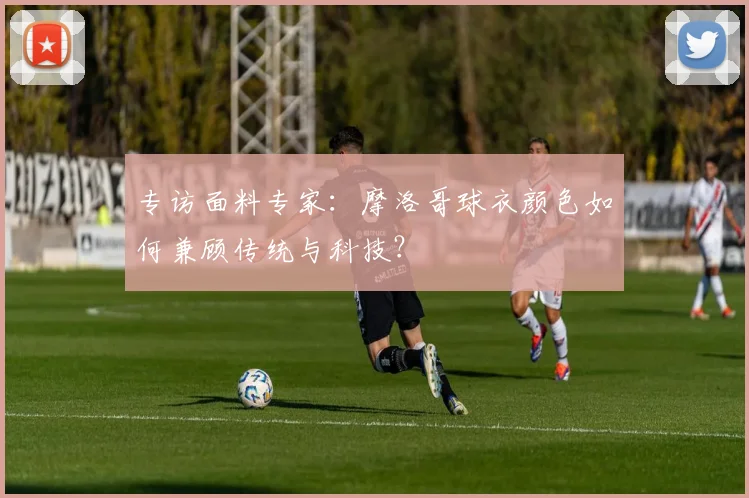 专访面料专家：摩洛哥球衣颜色如何兼顾传统与科技？
