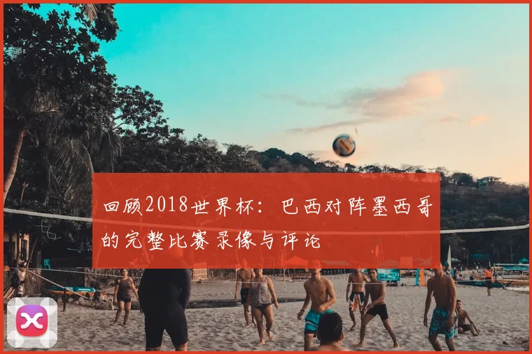 回顾2018世界杯：巴西对阵墨西哥的完整比赛录像与评论