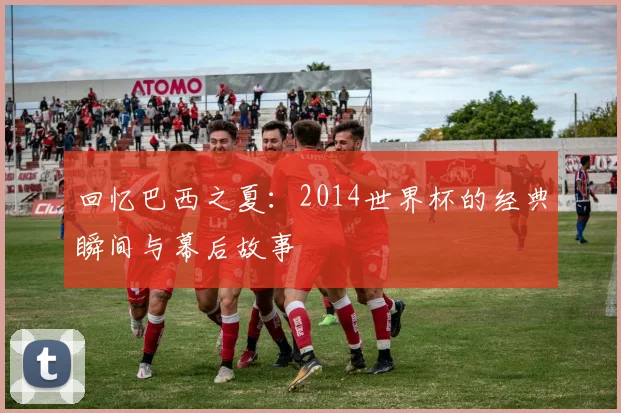 回忆巴西之夏:2014世界杯的经典瞬间与幕后故事