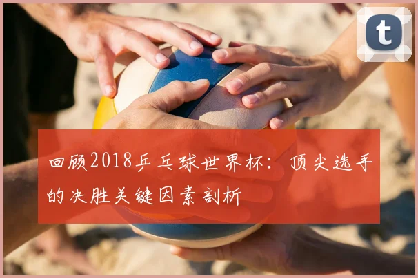 回顾2018乒乓球世界杯：顶尖选手的决胜关键因素剖析