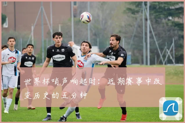 世界杯哨声响起时：近期赛事中改变历史的五分钟