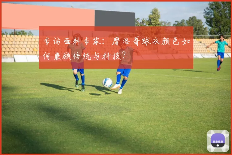 专访面料专家：摩洛哥球衣颜色如何兼顾传统与科技？
