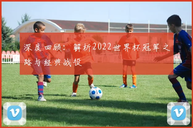 深度回顾：解析2022世界杯冠军之路与经典战役