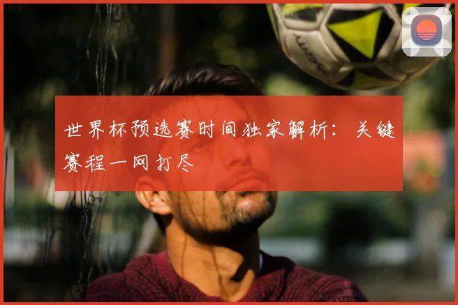 世界杯预选赛时间独家解析：关键赛程一网打尽