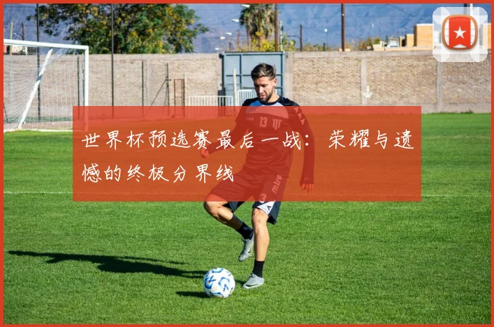 世界杯预选赛最后一战：荣耀与遗憾的终极分界线