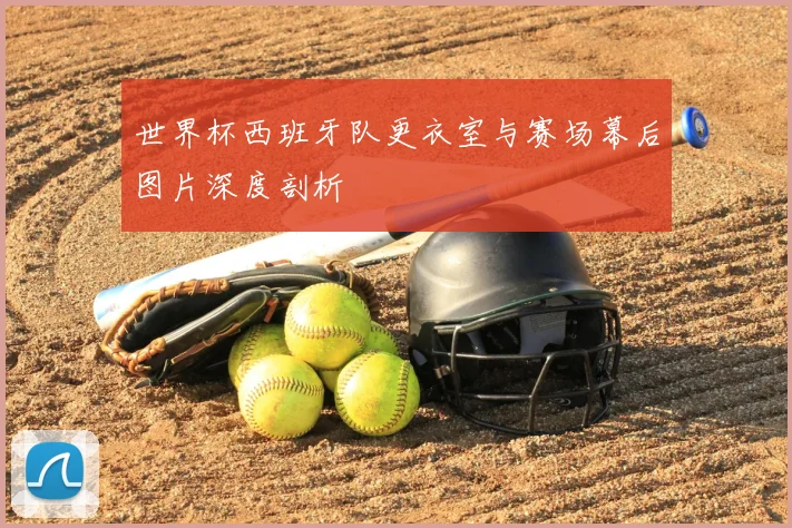世界杯西班牙队更衣室与赛场幕后图片深度剖析