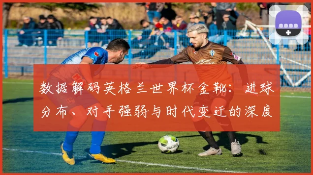 数据解码英格兰世界杯金靴：进球分布、对手强弱与时代变迁的深度分析