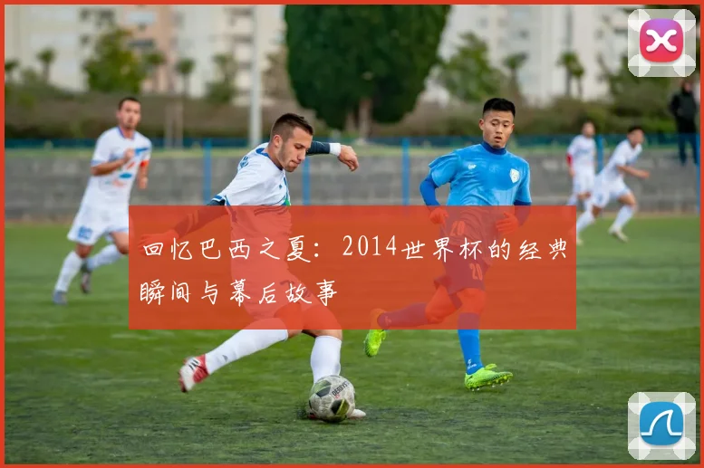 回忆巴西之夏:2014世界杯的经典瞬间与幕后故事