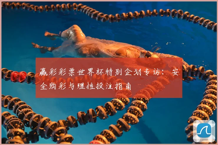赢彩彩票世界杯特别企划专访：安全购彩与理性投注指南