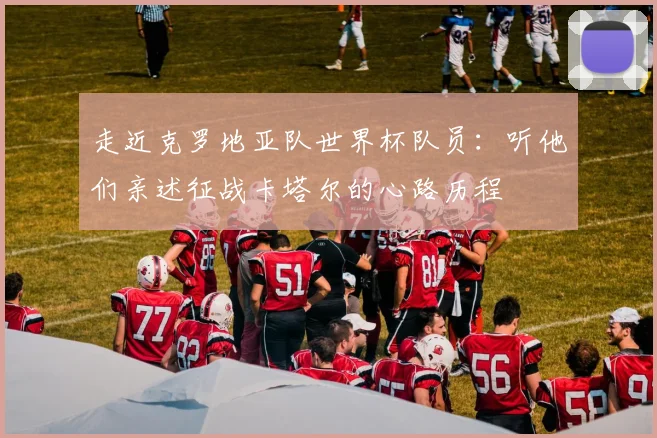 走近克罗地亚队世界杯队员：听他们亲述征战卡塔尔的心路历程